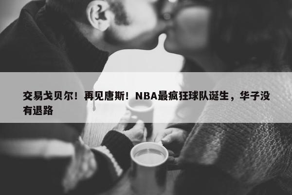 交易戈贝尔！再见唐斯！NBA最疯狂球队诞生，华子没有退路