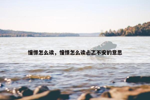 憧憬怎么读，憧憬怎么读忐忑不安的意思