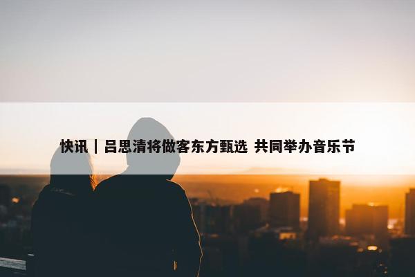 快讯｜吕思清将做客东方甄选 共同举办音乐节