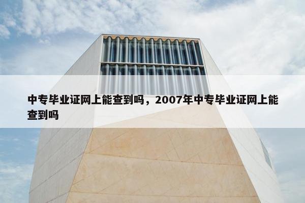 中专毕业证网上能查到吗，2007年中专毕业证网上能查到吗