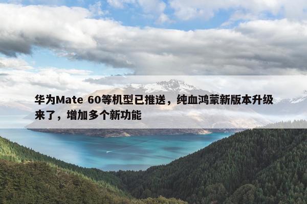 华为Mate 60等机型已推送，纯血鸿蒙新版本升级来了，增加多个新功能