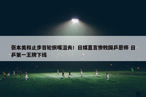 张本美和止步首轮抿嘴沮丧！日媒直言惨败国乒恩师 日乒第一王牌下线