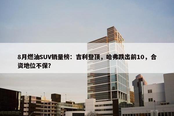 8月燃油SUV销量榜：吉利登顶，哈弗跌出前10，合资地位不保？