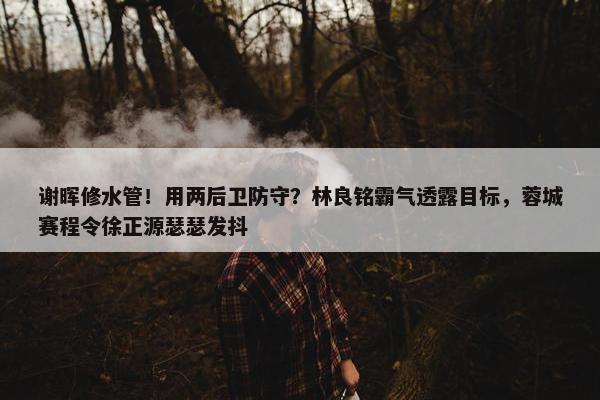 谢晖修水管！用两后卫防守？林良铭霸气透露目标，蓉城赛程令徐正源瑟瑟发抖