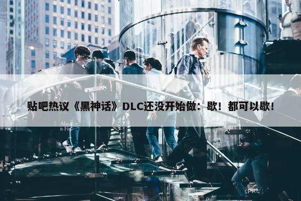 贴吧热议《黑神话》DLC还没开始做：歇！都可以歇！