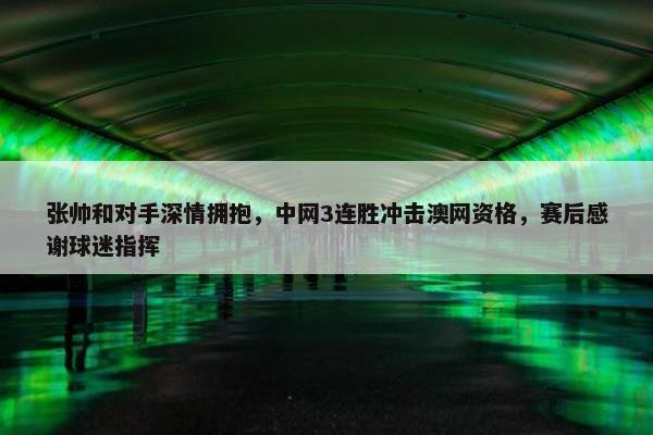 张帅和对手深情拥抱，中网3连胜冲击澳网资格，赛后感谢球迷指挥