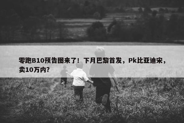 零跑B10预告图来了！下月巴黎首发，Pk比亚迪宋，卖10万内？