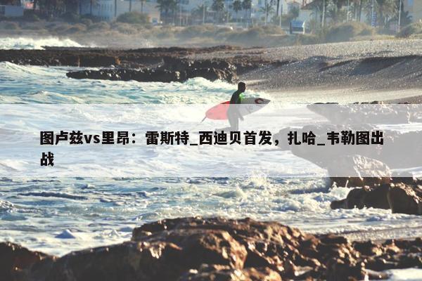 图卢兹vs里昂：雷斯特_西迪贝首发，扎哈_韦勒图出战