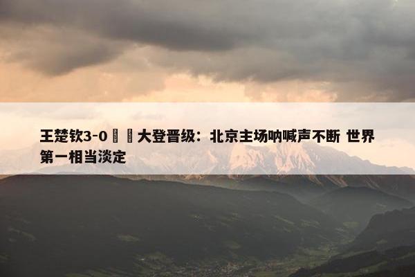 王楚钦3-0篠塚大登晋级：北京主场呐喊声不断 世界第一相当淡定