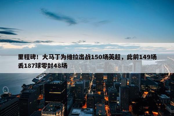 里程碑！大马丁为维拉出战150场英超，此前149场丢187球零封48场