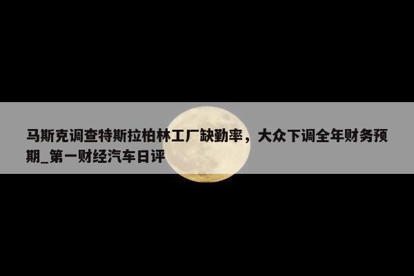 马斯克调查特斯拉柏林工厂缺勤率，大众下调全年财务预期_第一财经汽车日评