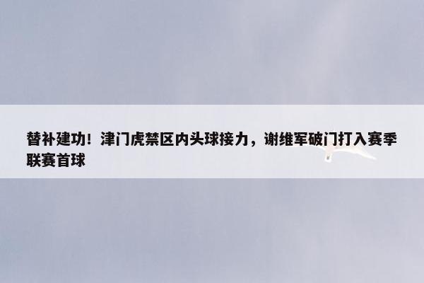 替补建功！津门虎禁区内头球接力，谢维军破门打入赛季联赛首球