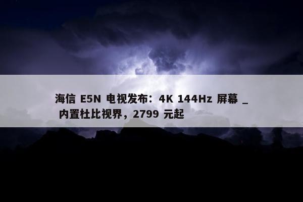 海信 E5N 电视发布：4K 144Hz 屏幕 _ 内置杜比视界，2799 元起