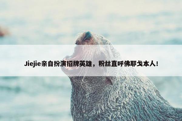 Jiejie亲自扮演招牌英雄，粉丝直呼佛耶戈本人！