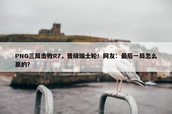 PNG三局击败R7，晋级瑞士轮！网友：最后一局怎么赢的？