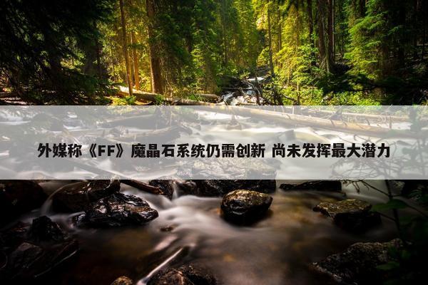 外媒称《FF》魔晶石系统仍需创新 尚未发挥最大潜力