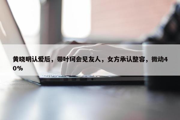 黄晓明认爱后，带叶珂会见友人，女方承认整容，微动40%