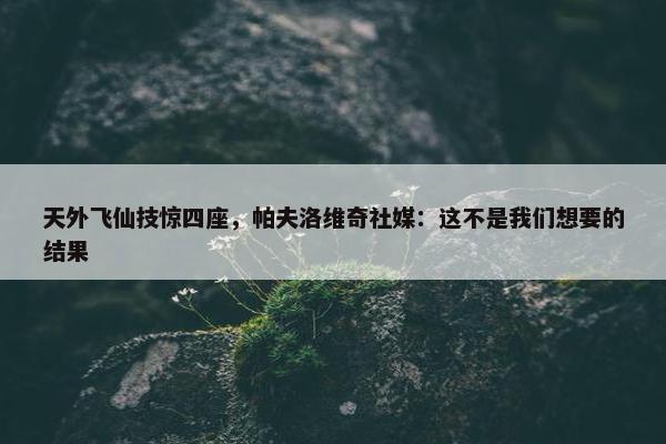 天外飞仙技惊四座，帕夫洛维奇社媒：这不是我们想要的结果