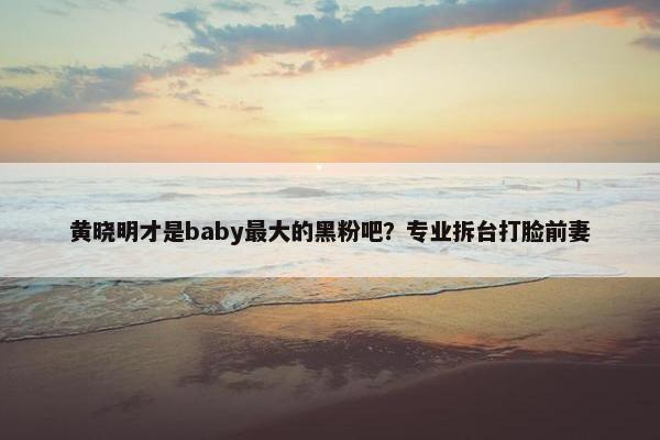 黄晓明才是baby最大的黑粉吧？专业拆台打脸前妻