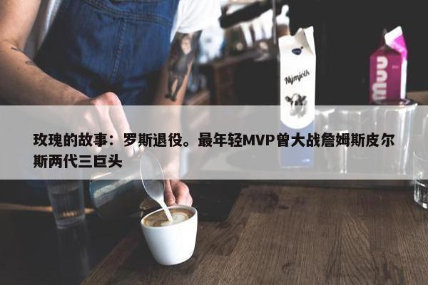 玫瑰的故事：罗斯退役。最年轻MVP曾大战詹姆斯皮尔斯两代三巨头