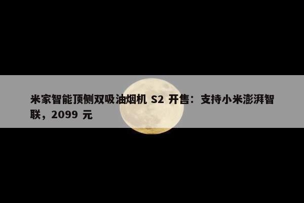 米家智能顶侧双吸油烟机 S2 开售：支持小米澎湃智联，2099 元