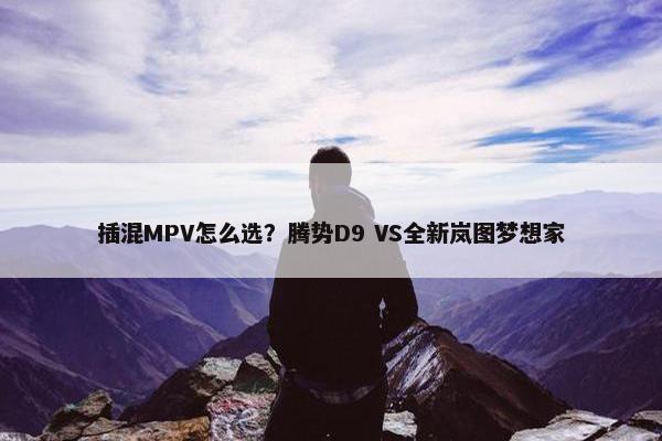 插混MPV怎么选？腾势D9 VS全新岚图梦想家