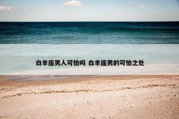 白羊座男人可怕吗 白羊座男的可怕之处