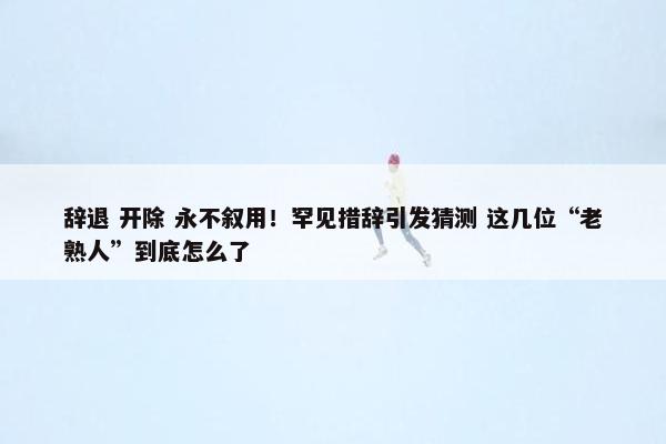 辞退 开除 永不叙用！罕见措辞引发猜测 这几位“老熟人”到底怎么了