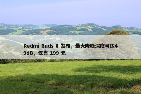 Redmi Buds 6 发布，最大降噪深度可达49dB，仅售 199 元