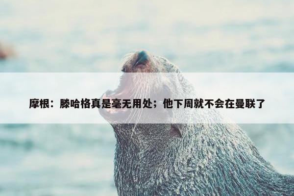 摩根：滕哈格真是毫无用处；他下周就不会在曼联了