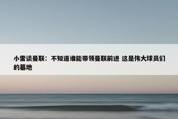 小雷谈曼联：不知道谁能带领曼联前进 这是伟大球员们的墓地