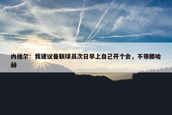 内维尔：我建议曼联球员次日早上自己开个会，不带滕哈赫