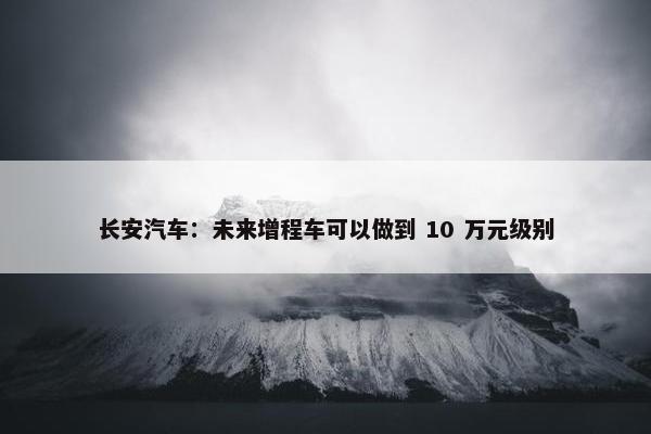 长安汽车：未来增程车可以做到 10 万元级别