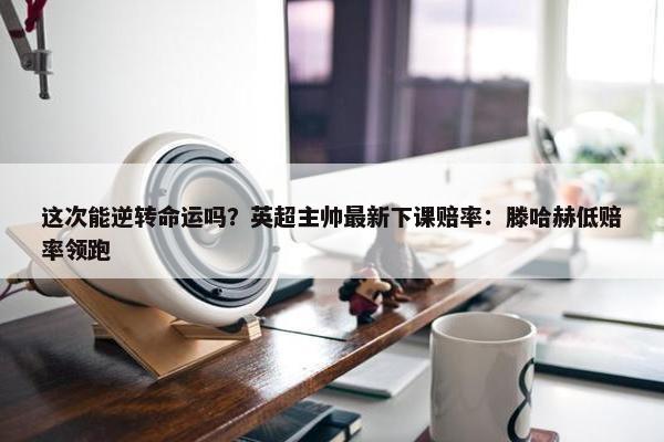 这次能逆转命运吗？英超主帅最新下课赔率：滕哈赫低赔率领跑