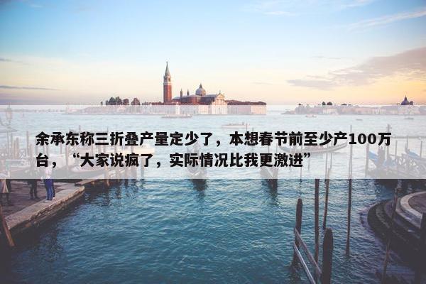 余承东称三折叠产量定少了，本想春节前至少产100万台，“大家说疯了，实际情况比我更激进”