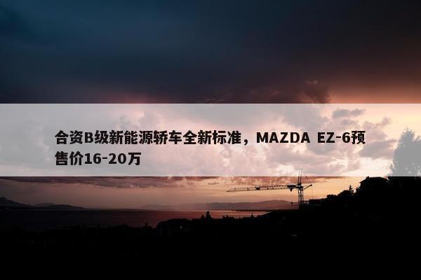 合资B级新能源轿车全新标准，MAZDA EZ-6预售价16-20万