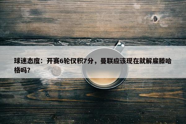 球迷态度：开赛6轮仅积7分，曼联应该现在就解雇滕哈格吗？