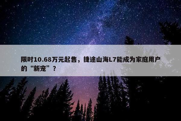 限时10.68万元起售，捷途山海L7能成为家庭用户的“新宠”？