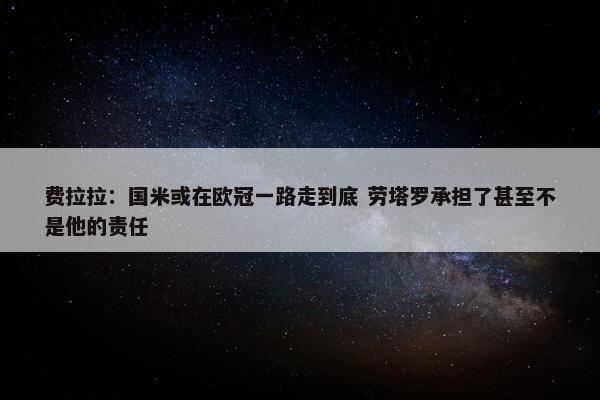 费拉拉：国米或在欧冠一路走到底 劳塔罗承担了甚至不是他的责任