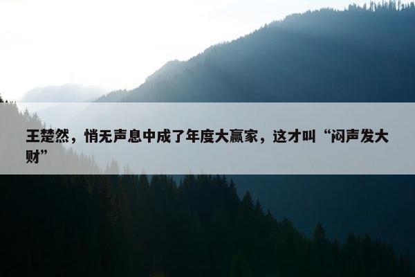 王楚然，悄无声息中成了年度大赢家，这才叫“闷声发大财”