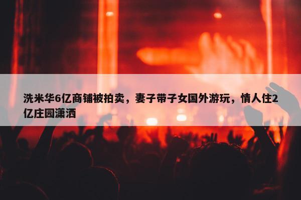 洗米华6亿商铺被拍卖，妻子带子女国外游玩，情人住2亿庄园潇洒