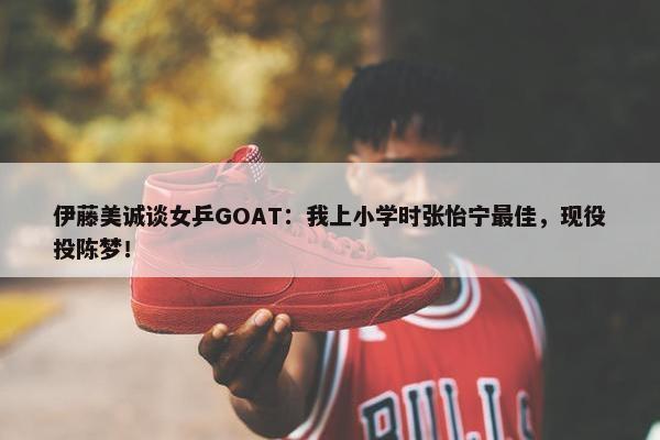 伊藤美诚谈女乒GOAT：我上小学时张怡宁最佳，现役投陈梦！