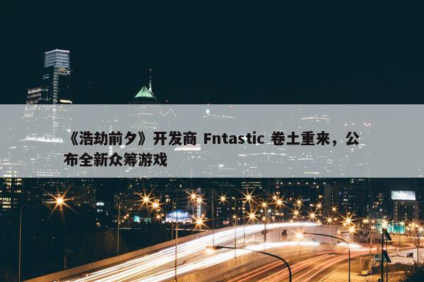 《浩劫前夕》开发商 Fntastic 卷土重来，公布全新众筹游戏