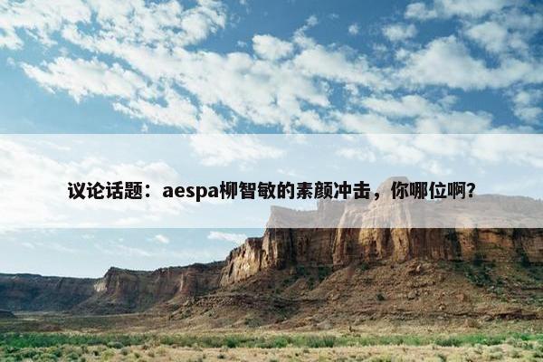 议论话题：aespa柳智敏的素颜冲击，你哪位啊？