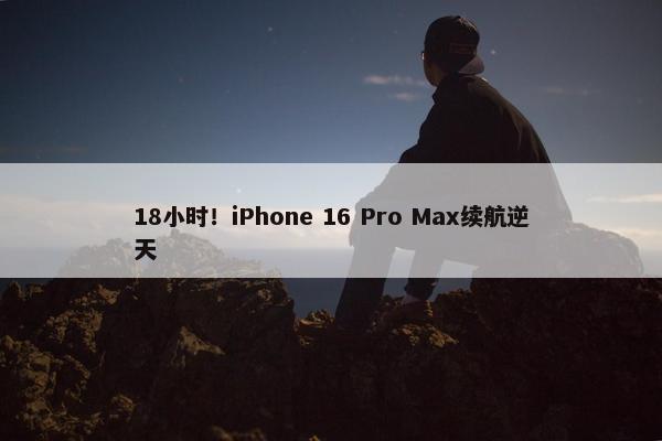 18小时！iPhone 16 Pro Max续航逆天