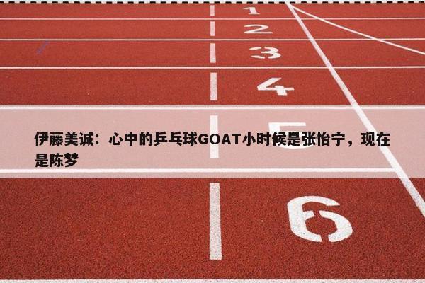 伊藤美诚：心中的乒乓球GOAT小时候是张怡宁，现在是陈梦