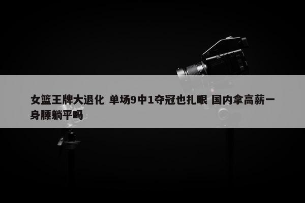 女篮王牌大退化 单场9中1夺冠也扎眼 国内拿高薪一身膘躺平吗