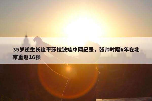 35岁逆生长追平莎拉波娃中网纪录，张帅时隔6年在北京重返16强