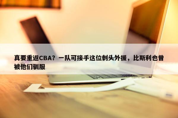 真要重返CBA？一队可接手这位刺头外援，比斯利也曾被他们驯服