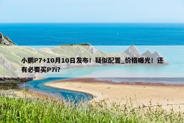 小鹏P7+10月10日发布！疑似配置_价格曝光！还有必要买P7i？